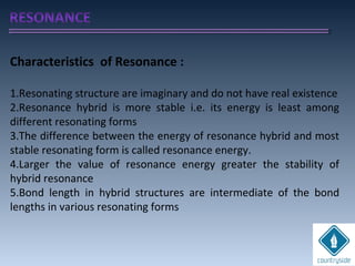 Characteristics of Resonance :
1.Resonating structure are imaginary and do not have real existence
2.Resonance hybrid is more stable i.e. its energy is least among
different resonating forms
3.The difference between the energy of resonance hybrid and most
stable resonating form is called resonance energy.
4.Larger the value of resonance energy greater the stability of
hybrid resonance
5.Bond length in hybrid structures are intermediate of the bond
lengths in various resonating forms
 