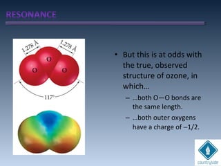 • But this is at odds with
the true, observed
structure of ozone, in
which…
– …both O—O bonds are
the same length.
– …both outer oxygens
have a charge of −1/2.
 