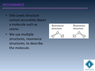 • One Lewis structure
cannot accurately depict
a molecule such as
ozone.
• We use multiple
structures, resonance
structures, to describe
the molecule.
 