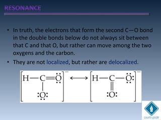 • In truth, the electrons that form the second C—O bond
in the double bonds below do not always sit between
that C and that O, but rather can move among the two
oxygens and the carbon.
• They are not localized, but rather are delocalized.
 