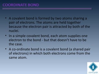 • A covalent bond is formed by two atoms sharing a
pair of electrons. The atoms are held together
because the electron pair is attracted by both of the
nuclei.
• In a simple covalent bond, each atom supplies one
electron to the bond - but that doesn't have to be
the case.
• A co-ordinate bond is a covalent bond (a shared pair
of electrons) in which both electrons come from the
same atom.
 