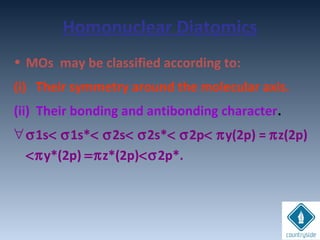 Homonuclear Diatomics
• MOs may be classified according to:
(i) Their symmetry around the molecular axis.
(ii) Their bonding and antibonding character.
∀σ1s< σ1s*< σ2s< σ2s*< σ2p< πy(2p) = πz(2p)
<πy*(2p) =πz*(2p)<σ2p*.
 
