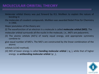 Molecular orbital theory was put forward by R.S. Mulliken to explain the nature of
bonding in
the molecules of covalent compounds. Mulliken was awarded Nobel Prize for Chemistry
in 1966.
Major postulates of the theory are:
(i) The wavefunction of an electron in a molecule is called molecular orbital (MO). The
molecular orbital surrounds all the nuclei in the molecule, i.e., MO’s are polycentric.
(ii) The atomic orbitals (AO’s) of nearly equal energy, and appropriate symmetry
combine to
give equal number of MO’s. The MO’s are constructed by the linear combination of the
atomic
orbitals (LCAO method).
(iii) MO of lower energy is called bonding molecular orbital ( ψb ), while that of higher
energy as antibonding molecular orbital (ψ a ),
 