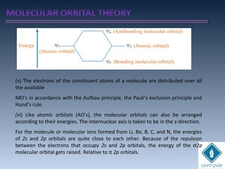 (v) The electrons of the constituent atoms of a molecule are distributed over all
the available
MO’s in accordance with the Aufbau principle, the Pauli's exclusion principle and
Hund’s rule.
(vi) Like atomic orbitals (AO’s), the molecular orbitals can also be arranged
according to their energies. The internuclear axis is taken to be in the z-direction.
For the molecule or molecular ions formed from Li, Be, B, C, and N, the energies
of 2s and 2p orbitals are quite close to each other. Because of the repulsion
between the electrons that occupy 2s and 2p orbitals, the energy of the σ2p
molecular orbital gets raised. Relative to π 2p orbitals.
 