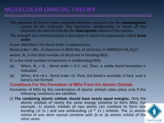The presence of one or more unpaired electrons accounts for the paramagnetic
nature of the molecule. The electronic configuration in which all the
electrons are paired indicate the diamagnetic nature of the species.
The strength of a chemical bond is described in terms of a parameter called bond
order.
As per definition, the bond order is expressed as,
Bond order = (No. of electrons in BMO-No. of electrons in ABMO)/2=(Nb-Na)/2
where, N b is the total number of electrons in bonding MOs.
N ais the total number of electrons in antibonding MOs.
(a) When, N b > N a : Bond order > 0 (+ ve). Then, a stable bond formation is
indicated.
(b) When, N b =N a : Bond order =0. Then, the bond is unstable. In fact. such a
bond is not formed.
Conditions For the Formation of MOs From the Atomic Orbitals
Formation of MOs by the combination of atomic orbitals takes place only if the
following conditions are satisfied:
(i) The combining atomic orbitals should have nearly equal energies. Only the
atomic orbitals of nearly the same energy combine to form MOs. For
example, 1s atomic orbitals of two atoms can combine to form one
bonding (σ 1s ) and one antibonding (σ * 1s ) orbitals. The 1s atomic
orbital of one atom cannot combine with 2s or 2p atomic orbital of the
other atom.
 