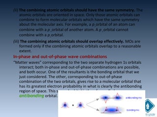 (ii) The combining atomic orbitals should have the same symmetry. The
atomic orbitals are oriented in space. Only those atomic orbitals can
combine to form molecular orbitals which have the same symmetry
about the molecular axis. For example, a pxorbital of an atom can
combine with a p xorbital of another atom. A p xorbital cannot
combine with a pzorbital.
(iii) The combining atomic orbitals should overlap effectively. MOs are
formed only if the combining atomic orbitals overlap to a reasonable
extent.
In-phase and out-of-phase wave combinations
“Matter waves” corresponding to the two separate hydrogen 1s orbitals
interact; both in-phase and out-of-phase combinations are possible,
and both occur. One of the resultants is the bonding orbital that we
just considered. The other, corresponding to out-of-phase
combination of the two orbitals, gives rise to a molecular orbital that
has its greatest electron probability in what is clearly the antibonding
region of space. This second orbital is therefore called an
antibonding orbital.
 