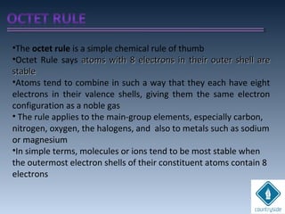 •The octet rule is a simple chemical rule of thumb
•Octet Rule says atoms with 8 electrons in their outer shell areatoms with 8 electrons in their outer shell are
stablestable
•Atoms tend to combine in such a way that they each have eight
electrons in their valence shells, giving them the same electron
configuration as a noble gas
• The rule applies to the main-group elements, especially carbon,
nitrogen, oxygen, the halogens, and also to metals such as sodium
or magnesium
•In simple terms, molecules or ions tend to be most stable when
the outermost electron shells of their constituent atoms contain 8
electrons
 