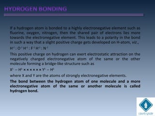 If a hydrogen atom is bonded to a highly electronegative element such as
fluorine, oxygen, nitrogen, then the shared pair of electrons lies more
towards the electronegative element. This leads to a polarity in the bond
in such a way that a slight positive charge gets developed on H-atom, viz.,
H+δ
: O−δ
H+δ
: F−δ
H+δ
: N−δ
This positive charge on hydrogen can exert electrostatic attraction on the
negatively charged electronegative atom of the same or the other
molecule forming a bridge-like structure such as
Xδ−
− Hδ+
× × × × × × Yδ−
− Hδ+
where X and Y are the atoms of strongly electronegative elements.
The bond between the hydrogen atom of one molecule and a more
electronegative atom of the same or another molecule is called
hydrogen bond.
 