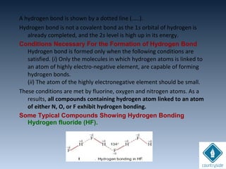 A hydrogen bond is shown by a dotted line (.....).
Hydrogen bond is not a covalent bond as the 1s orbital of hydrogen is
already completed, and the 2s level is high up in its energy.
Conditions Necessary For the Formation of Hydrogen Bond
Hydrogen bond is formed only when the following conditions are
satisfied. (i) Only the molecules in which hydrogen atoms is linked to
an atom of highly electro-negative element, are capable of forming
hydrogen bonds.
(ii) The atom of the highly electronegative element should be small.
These conditions are met by fluorine, oxygen and nitrogen atoms. As a
results, all compounds containing hydrogen atom linked to an atom
of either N, O, or F exhibit hydrogen bonding.
Some Typical Compounds Showing Hydrogen Bonding
Hydrogen fluoride (HF).
 