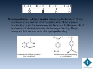 The intramolecular hydrogen bonding is between the hydrogen of one
functional group, and the electronegative atom of the adjacent
functional group in the same molecule. For example, the molecule of
o-nitrophenol, shows intramolecular hydrogen bonding. The p-
nitrophenol shows intermolecular hydrogen bonding.
 