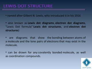 • named after Gilbert N. Lewis, who introduced it in his 1916
• also known as Lewis dot diagrams, electron dot diagrams,
"Lewis Dot formula" Lewis dot structures, and electron dot
structures)
• are diagrams that show the bonding between atoms of
a molecule and the lone pairs of electrons that may exist in the
molecule.
• can be drawn for any covalently bonded molecule, as well
as coordination compounds.
 