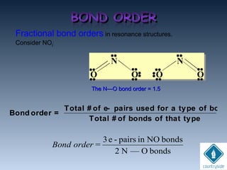 Fractional bond orders in resonance structures.
Consider NO2
-
bondsO—N2
bondsNOinpairs-e3
=orderBond
Bond order =
Total # of e- pairs used for a type of bond
Total # of bonds of that type
The N—O bond order = 1.5The N—O bond order = 1.5
O O O O
N
••
••
••
••
••
••••••
••
••
••
••
••
N
 