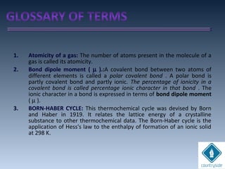 1. Atomicity of a gas: The number of atoms present in the molecule of a
gas is called its atomicity.
2. Bond dipole moment ( µ ).:A covalent bond between two atoms of
different elements is called a polar covalent bond . A polar bond is
partly covalent bond and partly ionic. The percentage of ionicity in a
covalent bond is called percentage ionic character in that bond . The
ionic character in a bond is expressed in terms of bond dipole moment
( µ ).
3. BORN-HABER CYCLE: This thermochemical cycle was devised by Born
and Haber in 1919. It relates the lattice energy of a crystalline
substance to other thermochemical data. The Born-Haber cycle is the
application of Hess's law to the enthalpy of formation of an ionic solid
at 298 K.
 