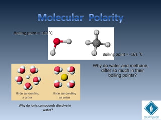 Why do ionic compounds dissolve inWhy do ionic compounds dissolve in
water?water?
Boiling point = 100 ˚CBoiling point = 100 ˚C
Boiling point = -161 ˚CBoiling point = -161 ˚C
Why do water and methaneWhy do water and methane
differ so much in theirdiffer so much in their
boiling points?boiling points?
 