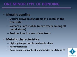 • Metallic bonding
– Occurs between like atoms of a metal in the
free state
– Valence e- are mobile (move freely among all
metal atoms)
– Positive ions in a sea of electrons
• Metallic characteristics
– High mp temps, ductile, malleable, shiny
– Hard substances
– Good conductors of heat and electricity as (s) and (l)
 