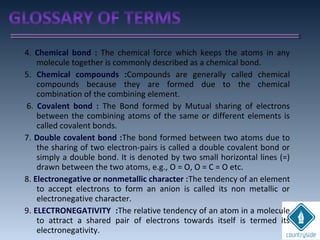 4. Chemical bond : The chemical force which keeps the atoms in any
molecule together is commonly described as a chemical bond.
5. Chemical compounds :Compounds are generally called chemical
compounds because they are formed due to the chemical
combination of the combining element.
6. Covalent bond : The Bond formed by Mutual sharing of electrons
between the combining atoms of the same or different elements is
called covalent bonds.
7. Double covalent bond :The bond formed between two atoms due to
the sharing of two electron-pairs is called a double covalent bond or
simply a double bond. It is denoted by two small horizontal lines (=)
drawn between the two atoms, e.g., O = O, O = C = O etc.
8. Electronegative or nonmetallic character :The tendency of an element
to accept electrons to form an anion is called its non metallic or
electronegative character.
9. ELECTRONEGATIVITY :The relative tendency of an atom in a molecule
to attract a shared pair of electrons towards itself is termed its
electronegativity.
 