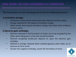 The formations of ionic bond governed by the following factors:
1.Ionization energy:
• Formation of ionic bond metal atom loses electron to form cation
• Energy required for this equal to ionization energy
• Alkali metals have lowest ionization energy, thus have more tendency
to form cation
2.Electron gain enthalpy:
• Electron released in the formation of cation are to be accepted by the
other atom taking part in the ionic bond formation
• Electron accepting tendencies depend on upon the electron gain
enthalpy
• Defined as energy released when isolated gaseous atom takes up an
electron to form anion.
• Greater the negative enthalpy, easier the formation of anion
 