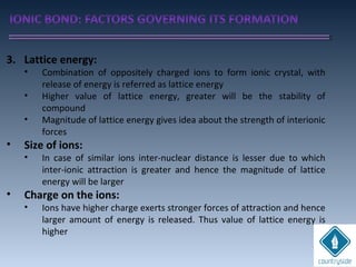 3. Lattice energy:
• Combination of oppositely charged ions to form ionic crystal, with
release of energy is referred as lattice energy
• Higher value of lattice energy, greater will be the stability of
compound
• Magnitude of lattice energy gives idea about the strength of interionic
forces
• Size of ions:
• In case of similar ions inter-nuclear distance is lesser due to which
inter-ionic attraction is greater and hence the magnitude of lattice
energy will be larger
• Charge on the ions:
• Ions have higher charge exerts stronger forces of attraction and hence
larger amount of energy is released. Thus value of lattice energy is
higher
 