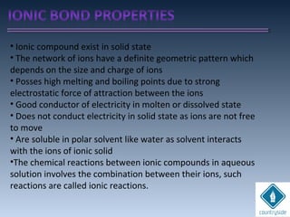 • Ionic compound exist in solid state
• The network of ions have a definite geometric pattern which
depends on the size and charge of ions
• Posses high melting and boiling points due to strong
electrostatic force of attraction between the ions
• Good conductor of electricity in molten or dissolved state
• Does not conduct electricity in solid state as ions are not free
to move
• Are soluble in polar solvent like water as solvent interacts
with the ions of ionic solid
•The chemical reactions between ionic compounds in aqueous
solution involves the combination between their ions, such
reactions are called ionic reactions.
 