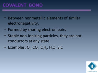 • Between nonmetallic elements of similar
electronegativity.
• Formed by sharing electron pairs
• Stable non-ionizing particles, they are not
conductors at any state
• Examples; O2, CO2, C2H6, H2O, SiC
 