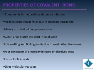 • Compounds formed exist as discrete molecules
•Weak intermolecular force due to small molecular size
•Mainly exist in liquid or gaseous state
•Sugar, urea, starch etc. exist in solid state
•Low melting and Boiling points due to weak attractive forces
•Poor conductor of electricity in fused or dissolved state
•Less soluble in water
•Gives molecular reaction
 
