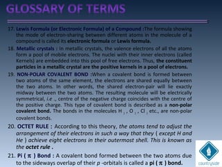 17. Lewis Formula (or Electronic Formula) of a Compound :The formula showing
the mode of electron-sharing between different atoms in the molecule of a
compound is called its electronic formula or Lewis formula.
18. Metallic crystals : In metallic crystals, the valence electrons of all the atoms
form a pool of mobile electrons. The nuclei with their inner electrons (called
Kernels) are embedded into this pool of free electrons. Thus, the constituent
particles in a metallic crystal are the positive kernels in a pool of electrons.
19. NON-POLAR COVALENT BOND :When a covalent bond is formed between
two atoms of the same element, the electrons are shared equally between
the two atoms. In other words, the shared electron-pair will lie exactly
midway between the two atoms. The resulting molecule will be electrically
symmetrical, i.e ., centre of the negative charge coincides with the centre of
the positive charge. This type of covalent bond is described as a non-polar
covalent bond. The bonds in the molecules H 2
, O 2
, Cl 2
etc., are non-polar
covalent bonds.
20. OCTET RULE : According to this theory, the atoms tend to adjust the
arrangement of their electrons in such a way that they ( except H and
He ) achieve eight electrons in their outermost shell. This is known as
the octet rule .
21. Pi ( π ) Bond : A covalent bond formed between the two atoms due
to the sideways overlap of their p -orbitals is called a pi ( π ) bond.
 