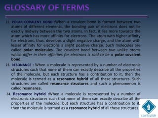 22. POLAR COVALENT BOND :When a covalent bond is formed between two
atoms of different elements, the bonding pair of electrons does not lie
exactly midway between the two atoms. In fact, it lies more towards the
atom which has more affinity for electrons. The atom with higher affinity
for electrons, thus, develops a slight negative charge, and the atom with
lesser affinity for electrons a slight positive charge. Such molecules are
called polar molecules. The covalent bond between two unlike atoms
which differ in their affinities for electrons is said to be a polar covalent
bond.
23. RESONANCE : When a molecule is represented by a number of electronic
structures such that none of them can exactly describe all the properties
of the molecule, but each structure has a contribution to it, then the
molecule is termed as a resonance hybrid of all these structures. Such
structures are called resonance structures and such a phenomenon is
called resonance.
24. Resonance hybrid :When a molecule is represented by a number of
electronic structures such that none of them can exactly describe all the
properties of the molecule, but each structure has a contribution to it,
then the molecule is termed as a resonance hybrid of all these structures.
 