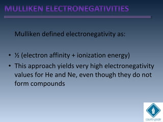 Mulliken defined electronegativity as:
• ½ (electron affinity + ionization energy)
• This approach yields very high electronegativity
values for He and Ne, even though they do not
form compounds
 