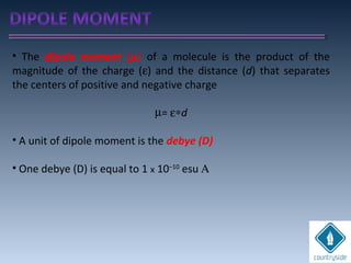 • The dipole moment (µ) of a molecule is the product of the
magnitude of the charge (ε) and the distance (d) that separates
the centers of positive and negative charge
µ= ε∗d
• A unit of dipole moment is the debye (D)
• One debye (D) is equal to 1 x 10–10
esu Α
 