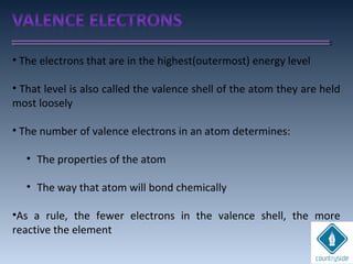 • The electrons that are in the highest(outermost) energy level
• That level is also called the valence shell of the atom they are held
most loosely
• The number of valence electrons in an atom determines:
• The properties of the atom
• The way that atom will bond chemically
•As a rule, the fewer electrons in the valence shell, the more
reactive the element
 