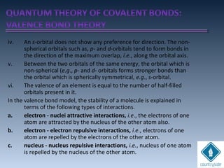 iv. An s-orbital does not show any preference for direction. The non-
spherical orbitals such as, p- and d-orbitals tend to form bonds in
the direction of the maximum overlap, i.e., along the orbital axis.
v. Between the two orbitals of the same energy, the orbital which is
non-spherical (e.g., p- and d- orbitals forms stronger bonds than
the orbital which is spherically symmetrical, e.g., s-orbital.
vi. The valence of an element is equal to the number of half-filled
orbitals present in it.
In the valence bond model, the stability of a molecule is explained in
terms of the following types of interactions.
a. electron - nuclei attractive interactions, i.e., the electrons of one
atom are attracted by the nucleus of the other atom also.
b. electron - electron repulsive interactions, i.e., electrons of one
atom are repelled by the electrons of the other atom.
c. nucleus - nucleus repulsive interactions, i.e., nucleus of one atom
is repelled by the nucleus of the other atom.
 