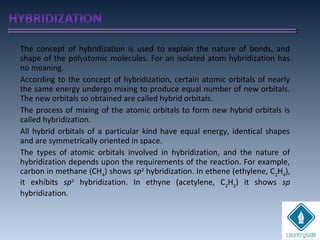 The concept of hybridization is used to explain the nature of bonds, and
shape of the polyatomic molecules. For an isolated atom hybridization has
no meaning.
According to the concept of hybridization, certain atomic orbitals of nearly
the same energy undergo mixing to produce equal number of new orbitals.
The new orbitals so obtained are called hybrid orbitals.
The process of mixing of the atomic orbitals to form new hybrid orbitals is
called hybridization.
All hybrid orbitals of a particular kind have equal energy, identical shapes
and are symmetrically oriented in space.
The types of atomic orbitals involved in hybridization, and the nature of
hybridization depends upon the requirements of the reaction. For example,
carbon in methane (CH4
) shows sp3
hybridization. In ethene (ethylene, C2
H4
),
it exhibits sp2
hybridization. In ethyne (acetylene, C2
H2
) it shows sp
hybridization.
 