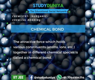 STUDYDUNIYA
The Educational Social Network
C H E M I S T R Y - I N O R G A N I C -
C H E M I C A L B O N D I N G  
IIT JEE @studyduniya +91 7744994714
Employee  Opinion SurveyThe attractive force which holds
various constituents (atoms, ions, etc.)
together in different chemical species is
called a chemical bond.
CHEMICAL BOND
 
