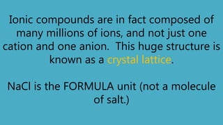 Ionic compounds are in fact composed of
many millions of ions, and not just one
cation and one anion. This huge structure is
known as a crystal lattice.
NaCl is the FORMULA unit (not a molecule
of salt.)
 