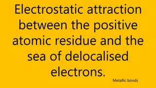 Electrostatic attraction
between the positive
atomic residue and the
sea of delocalised
electrons. Metallic bonds
 