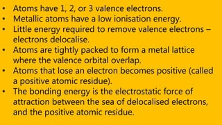 • Atoms have 1, 2, or 3 valence electrons.
• Metallic atoms have a low ionisation energy.
• Little energy required to remove valence electrons –
electrons delocalise.
• Atoms are tightly packed to form a metal lattice
where the valence orbital overlap.
• Atoms that lose an electron becomes positive (called
a positive atomic residue).
• The bonding energy is the electrostatic force of
attraction between the sea of delocalised electrons,
and the positive atomic residue.
 
