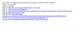 Text: Olivier, A: Physical Science textbook and workbook, Grade 10 ; Reivilo Uitgewers.
Slide 8 – 11: Lily Kotzè
Slide 18: Lily Kotzè
Slide 20: http://dtc-wsuv.org/isci/module/img/7_14_NaCl.png
Slide 24: http://i.imgur.com/oIoEZhH.gif
Slide 27: http://i0.wp.com/upload.wikimedia.org/wikipedia/commons/thumb/3/36/Alloy_Substitutional.svg/150px-
Alloy_Substitutional.svg.png?w=625
Slide 28: Steel: https://encrypted-
tbn2.gstatic.com/images?q=tbn:ANd9GcRb7xMBVsBuBLTvAOfjtLXoghcMRgMkIH5puPfnzKRRKmwUNtHk
Stainless steel: http://curiousscience.com/images/stock/img780.jpg Bronze:
https://upload.wikimedia.org/wikipedia/commons/c/ca/Apa_Schwerter.jpg
 
