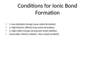 Conditions for Ionic Bond
Formation
• 1. Low Ionization Energy (easy cation formation).
• 2. High Electron Affinity (easy anion formation).
• 3. High Lattice Energy (strong ionic bond stability).
• Favourable: Metals (s-block) + Non-metals (p-block).
 