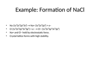 Example: Formation of NaCl
• Na (1s²2s²2p⁶3s¹) → Na+ (1s²2s²2p⁶) + e−
• Cl (1s²2s²2p⁶3s²3p⁵) + e− → Cl− (1s²2s²2p⁶3s²3p⁶)
• Na+ and Cl− held by electrostatic force.
• Crystal lattice forms with high stability.
 
