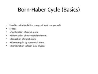 Born-Haber Cycle (Basics)
• Used to calculate lattice energy of ionic compounds.
• Steps:
• • Sublimation of metal atom.
• • Dissociation of non-metal molecule.
• • Ionization of metal atom.
• • Electron gain by non-metal atom.
• • Combination to form ionic crystal.
 