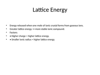 Lattice Energy
• Energy released when one mole of ionic crystal forms from gaseous ions.
• Greater lattice energy → more stable ionic compound.
• Factors:
• • Higher charge = higher lattice energy.
• • Smaller ionic radius = higher lattice energy.
 