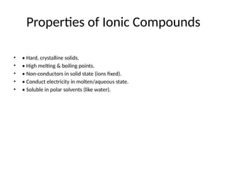 Properties of Ionic Compounds
• • Hard, crystalline solids.
• • High melting & boiling points.
• • Non-conductors in solid state (ions fixed).
• • Conduct electricity in molten/aqueous state.
• • Soluble in polar solvents (like water).
 