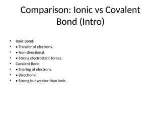 Comparison: Ionic vs Covalent
Bond (Intro)
• Ionic Bond:
• • Transfer of electrons.
• • Non-directional.
• • Strong electrostatic forces.
• Covalent Bond:
• • Sharing of electrons.
• • Directional.
• • Strong but weaker than ionic.
 