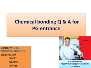 Chemical bonding Q & A for
PG entrance
USEFUL TO III BSc
CHEMISTRY STUDENTS
Exams-IIT JAM
CU-CET
PG-CETS
CSIR-NET
B.SATEESH KUMAR
ASSISTANT PROFESSOR IN CHEMISTRY
GDC(M)-SKLM
 