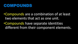 COMPOUNDS
•Compounds are a combination of at least
two elements that act as one unit.
•Compounds have separate identities
different from their component elements.
 