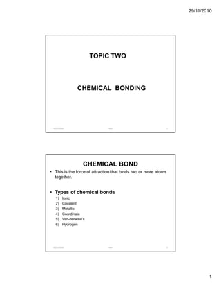 29/11/2010




                         TOPIC TWO



                 CHEMICAL BONDING




 29/11/2010                    mov                               1




                     CHEMICAL BOND
• This is the force of attraction that binds two or more atoms
  together.


• Types of chemical bonds
   1)    Ionic
   2)    Covalent
   3)    Metallic
   4)    Coordinate
   5)    Van-derwaal’s
   6)    Hydrogen




 29/11/2010                    mov                               2




                                                                             1
 