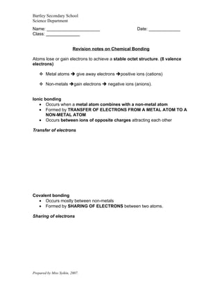 Bartley Secondary School
Science Department
Name: ______________________                          Date: _____________
Class: ______________


                          Revision notes on Chemical Bonding

Atoms lose or gain electrons to achieve a stable octet structure. (8 valence
electrons)

     Metal atoms  give away electrons positive ions (cations)

     Non-metals gain electrons  negative ions (anions).


Ionic bonding
   • Occurs when a metal atom combines with a non-metal atom
   • Formed by TRANSFER OF ELECTRONS FROM A METAL ATOM TO A
       NON-METAL ATOM
   • Occurs between ions of opposite charges attracting each other

Transfer of electrons




Covalent bonding
  • Occurs mostly between non-metals
  • Formed by SHARING OF ELECTRONS between two atoms.

Sharing of electrons




Prepared by Miss Syikin, 2007.
 