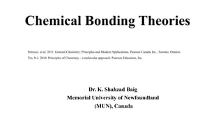 Chemical Bonding Theories
Dr. K. Shahzad Baig
Memorial University of Newfoundland
(MUN), Canada
Petrucci, et al. 2011. General Chemistry: Principles and Modern Applications. Pearson Canada Inc., Toronto, Ontario.
Tro, N.J. 2010. Principles of Chemistry. : a molecular approach. Pearson Education, Inc
 