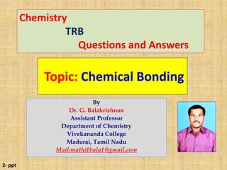 Topic: Chemical Bonding
Chemistry
TRB
Questions and Answers
By
Dr. G. Balakrishnan
Assistant Professor
Department of Chemistry
Vivekananda College
Madurai, Tamil Nadu
Mail:mathi1bala1@gmail.com
2- ppt
 