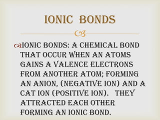 Ionic bonds
            
Ionic bonds: a chemical bond
 that occur when an atoms
 gains a valence electrons
 from another atom; forming
 an Anion, (negative ion) and a
 Cat ion (positive ion). They
 attracted each other
 forming an Ionic bond.
 